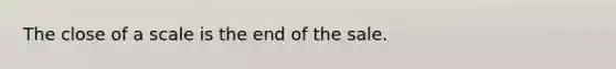 The close of a scale is the end of the sale.