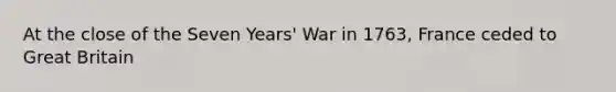 At the close of the Seven Years' War in 1763, France ceded to Great Britain