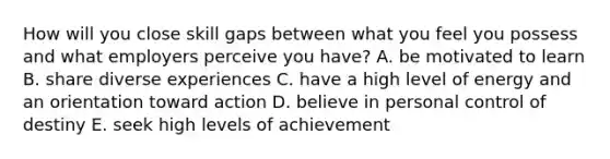 How will you close skill gaps between what you feel you possess and what employers perceive you have? A. be motivated to learn B. share diverse experiences C. have a high level of energy and an orientation toward action D. believe in personal control of destiny E. seek high levels of achievement