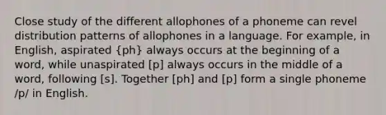 Close study of the different allophones of a phoneme can revel distribution patterns of allophones in a language. For example, in English, aspirated (ph) always occurs at the beginning of a word, while unaspirated [p] always occurs in the middle of a word, following [s]. Together [ph] and [p] form a single phoneme /p/ in English.