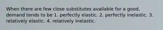 When there are few close substitutes available for a good, demand tends to be 1. perfectly elastic. 2. perfectly inelastic. 3. relatively elastic. 4. relatively inelastic.