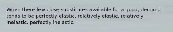 When there few close substitutes available for a good, demand tends to be perfectly elastic. relatively elastic. relatively inelastic. perfectly inelastic.