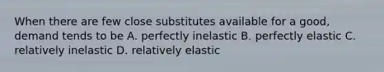 When there are few close substitutes available for a good, demand tends to be A. perfectly inelastic B. perfectly elastic C. relatively inelastic D. relatively elastic