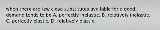 when there are few close substitutes available for a good, demand tends to be A. perfectly inelastic. B. relatively inelastic. C. perfectly elastic. D. relatively elastic.