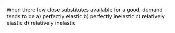 When there few close substitutes available for a good, demand tends to be a) perfectly elastic b) perfectly inelastic c) relatively elastic d) relatively inelastic