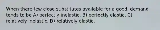 When there few close substitutes available for a good, demand tends to be A) perfectly inelastic. B) perfectly elastic. C) relatively inelastic. D) relatively elastic.