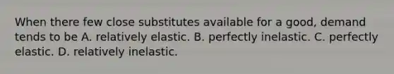 When there few close substitutes available for a​ good, demand tends to be A. relatively elastic. B. perfectly inelastic. C. perfectly elastic. D. relatively inelastic.