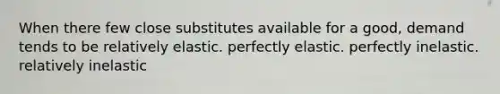 When there few close substitutes available for a good, demand tends to be relatively elastic. perfectly elastic. perfectly inelastic. relatively inelastic