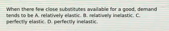 When there few close substitutes available for a​ good, demand tends to be A. relatively elastic. B. relatively inelastic. C. perfectly elastic. D. perfectly inelastic.