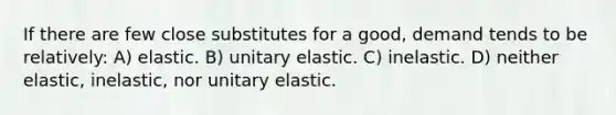 If there are few close substitutes for a good, demand tends to be relatively: A) elastic. B) unitary elastic. C) inelastic. D) neither elastic, inelastic, nor unitary elastic.