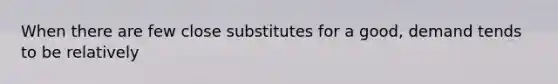 When there are few close substitutes for a good, demand tends to be relatively