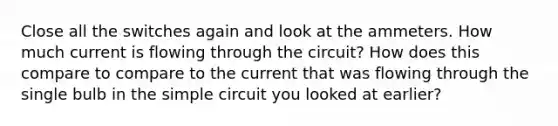 Close all the switches again and look at the ammeters. How much current is flowing through the circuit? How does this compare to compare to the current that was flowing through the single bulb in the simple circuit you looked at earlier?