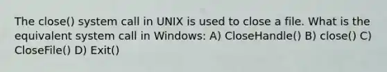 The close() system call in UNIX is used to close a file. What is the equivalent system call in Windows: A) CloseHandle() B) close() C) CloseFile() D) Exit()