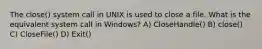 The close() system call in UNIX is used to close a file. What is the equivalent system call in Windows? A) CloseHandle() B) close() C) CloseFile() D) Exit()