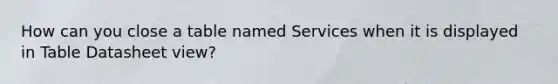 How can you close a table named Services when it is displayed in Table Datasheet view?