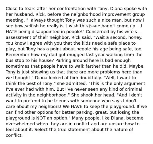 Close to tears after her confrontation with Tony, Diana spoke with her husband, Rick, before the neighborhood improvement group meeting. "I always thought Tony was such a nice man, but now I see how selfish he really is. I wish this issue hadn't come up... I HATE being disappointed in people!" Concerned by his wife's assessment of their neighbor, Rick said, "Wait a second, honey. You know I agree with you that the kids need a safe place to play, but Tony has a point about people his age being safe, too. Remember how my dad got mugged last year walking from the bus stop to his house? Parking around here is bad enough sometimes that people have to walk farther than he did. Maybe Tony is just showing us that there are more problems here than we thought." Diana looked at him doubtfully. "Well, I want to think the best of Tony," she admitted. "This is the only argument I've ever had with him. But I've never seen any kind of criminal activity in the neighborhood." She shook her head. "And I don't want to pretend to be friends with someone who says I don't care about my neighbors! We HAVE to keep the playground. If we can find other options for better parking, great, but losing the playground is NOT an option." Many people, like Diana, become overwhelmed when they are in conflict and are unsure how to feel about it. Select the true statement about the nature of conflict.
