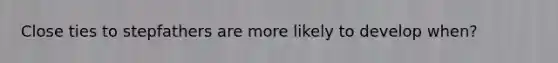 Close ties to stepfathers are more likely to develop when?