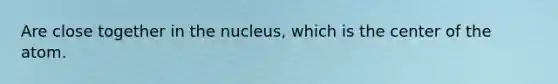Are close together in the nucleus, which is the center of the atom.