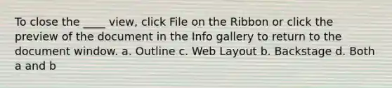 To close the ____ view, click File on the Ribbon or click the preview of the document in the Info gallery to return to the document window. a. Outline c. Web Layout b. Backstage d. Both a and b