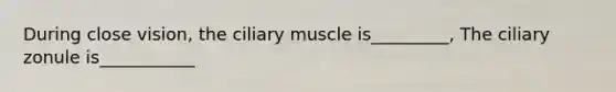 During close vision, the ciliary muscle is_________, The ciliary zonule is___________