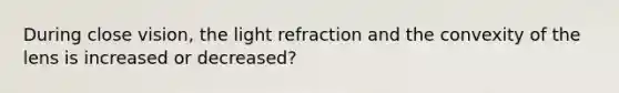 During close vision, the light refraction and the convexity of the lens is increased or decreased?