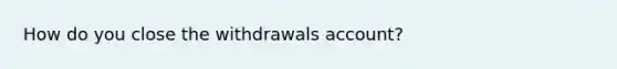 How do you close the withdrawals account?