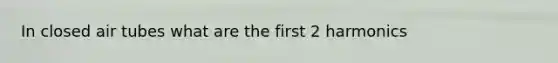 In closed air tubes what are the first 2 harmonics