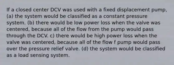 If a closed center DCV was used with a fixed displacement pump, (a) the system would be classified as a constant pressure system. (b) there would be low power loss when the valve was centered, because all of the flow from the pump would pass through the DCV. c) there would be high power loss when the valve was centered, because all of the flow f pump would pass over the pressure relief valve. (d) the system would be classified as a load sensing system.