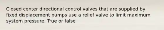 Closed center directional control valves that are supplied by fixed displacement pumps use a relief valve to limit maximum system pressure. True or false