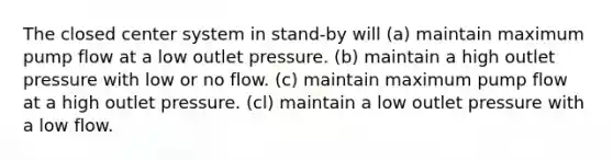 The closed center system in stand-by will (a) maintain maximum pump flow at a low outlet pressure. (b) maintain a high outlet pressure with low or no flow. (c) maintain maximum pump flow at a high outlet pressure. (cl) maintain a low outlet pressure with a low flow.