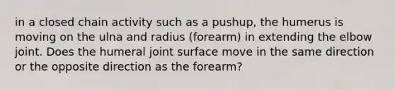 in a closed chain activity such as a pushup, the humerus is moving on the ulna and radius (forearm) in extending the elbow joint. Does the humeral joint surface move in the same direction or the opposite direction as the forearm?