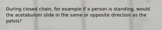 During closed chain, for example if a person is standing, would the acetabulum slide in the same or opposite direction as the pelvis?