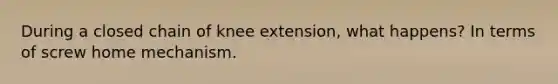 During a closed chain of knee extension, what happens? In terms of screw home mechanism.