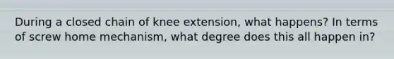 During a closed chain of knee extension, what happens? In terms of screw home mechanism, what degree does this all happen in?