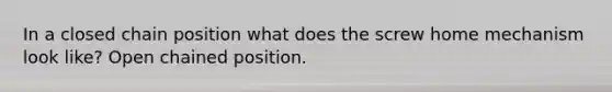 In a closed chain position what does the screw home mechanism look like? Open chained position.