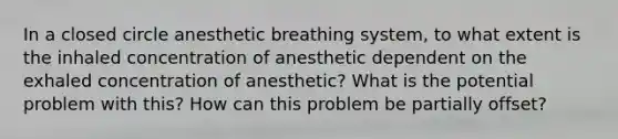 In a closed circle anesthetic breathing system, to what extent is the inhaled concentration of anesthetic dependent on the exhaled concentration of anesthetic? What is the potential problem with this? How can this problem be partially offset?