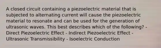 A closed circuit containing a piezoelectric material that is subjected to alternating current will cause the piezoelectric material to resonate and can be used for the generation of ultrasonic waves. This best describes which of the following? - Direct Piezoelectric Effect - Indirect Piezoelectric Effect - Ultrasonic Transmissibility - Isoelectric Conduction