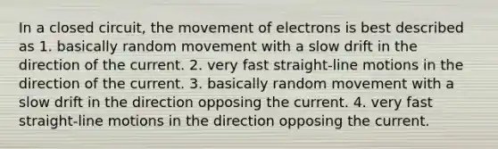 In a closed circuit, the movement of electrons is best described as 1. basically random movement with a slow drift in the direction of the current. 2. very fast straight-line motions in the direction of the current. 3. basically random movement with a slow drift in the direction opposing the current. 4. very fast straight-line motions in the direction opposing the current.