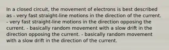 In a closed circuit, the movement of electrons is best described as - very fast straight-line motions in the direction of the current. - very fast straight-line motions in the direction opposing the current. - basically random movement with a slow drift in the direction opposing the current. - basically random movement with a slow drift in the direction of the current.