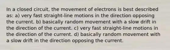 In a closed circuit, the movement of electrons is best described as: a) very fast straight-line motions in the direction opposing the current. b) basically random movement with a slow drift in the direction of the current. c) very fast straight-line motions in the direction of the current. d) basically random movement with a slow drift in the direction opposing the current.