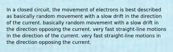 In a closed circuit, the movement of electrons is best described as basically random movement with a slow drift in the direction of the current. basically random movement with a slow drift in the direction opposing the current. very fast straight-line motions in the direction of the current. very fast straight-line motions in the direction opposing the current.