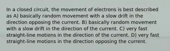 In a closed circuit, the movement of electrons is best described as A) basically random movement with a slow drift in the direction opposing the current. B) basically random movement with a slow drift in the direction of the current. C) very fast straight-line motions in the direction of the current. D) very fast straight-line motions in the direction opposing the current.