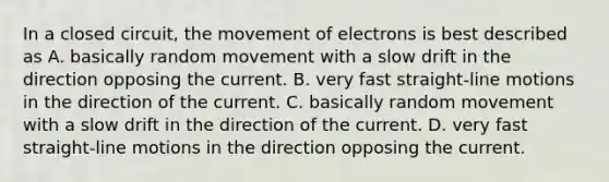 In a closed circuit, the movement of electrons is best described as A. basically random movement with a slow drift in the direction opposing the current. B. very fast straight-line motions in the direction of the current. C. basically random movement with a slow drift in the direction of the current. D. very fast straight-line motions in the direction opposing the current.