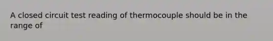 A closed circuit test reading of thermocouple should be in the range of