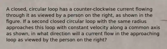 A closed, circular loop has a counter-clockwise current flowing through it as viewed by a person on the right, as shown in the figure. If a second closed circular loop with the same radius approaches this loop with constant velocity along a common axis as shown, in what direction will a current flow in the approaching loop as viewed by the person on the right?