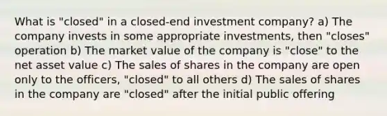 What is "closed" in a closed-end investment company? a) The company invests in some appropriate investments, then "closes" operation b) The market value of the company is "close" to the net asset value c) The sales of shares in the company are open only to the officers, "closed" to all others d) The sales of shares in the company are "closed" after the initial public offering