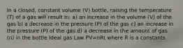 In a closed, constant volume (V) bottle, raising the temperature (T) of a gas will result in: a) an increase in the volume (V) of the gas b) a decrease in the pressure (P) of the gas c) an increase in the pressure (P) of the gas d) a decrease in the amount of gas (n) in the bottle Ideal gas Law PV=nRt where R is a constants