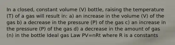 In a closed, constant volume (V) bottle, raising the temperature (T) of a gas will result in: a) an increase in the volume (V) of the gas b) a decrease in the pressure (P) of the gas c) an increase in the pressure (P) of the gas d) a decrease in the amount of gas (n) in the bottle Ideal gas Law PV=nRt where R is a constants