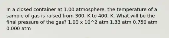 In a closed container at 1.00 atmosphere, the temperature of a sample of gas is raised from 300. K to 400. K. What will be the final pressure of the gas? 1.00 x 10^2 atm 1.33 atm 0.750 atm 0.000 atm