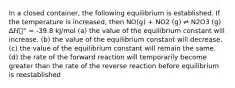 In a closed container, the following equilibrium is established. If the temperature is increased, then NO(g) + NO2 (g) ⇌ N2O3 (g) Δ𝐻௫° = -39.8 kJ/mol (a) the value of the equilibrium constant will increase. (b) the value of the equilibrium constant will decrease. (c) the value of the equilibrium constant will remain the same. (d) the rate of the forward reaction will temporarily become greater than the rate of the reverse reaction before equilibrium is reestablished